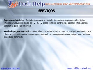 SERVIÇOS

• Segurança eletrônica – Proteja sua empresa! Instale sistemas de segurança eletrônica
  (Alarmes, Circuito Fechado de TV – CFTV, cerca elétrica, controle de acesso) e tenha mais
  segurança para sua empresa.

• Venda de peças e acessórios – Quando eventualmente uma peça ou equipamento quebrar e
  não tiver conserto, conte conosco para adquirir novos equipamentos a preços mais baixos e
  qualidade garantida.




www.grupotech.net                                                   comercial@grupotech.net
 
