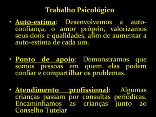 Auto-estima : Desenvolvemos a auto-confiança, o amor próprio, valorizamos seus dons e qualidades, afim de aumentar a auto-estima de cada um. Ponto de apoio : Demonstramos que somos pessoas em quem elas podem confiar e compartilhar os problemas. Atendimento profissional : Algumas crianças passam por consultas periódicas. Encaminhamos as crianças junto ao Conselho Tutelar Trabalho Psicológico 