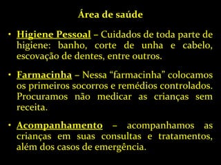 Área de saúde Higiene Pessoal  –  Cuidados de toda parte de higiene: banho, corte de unha e cabelo, escovação de dentes, entre outros. Farmacinha  –  Nessa “farmacinha” colocamos os primeiros socorros e remédios controlados. Procuramos não medicar as crianças sem receita. Acompanhamento  –  acompanhamos as crianças em suas consultas e tratamentos, além dos casos de emergência. 