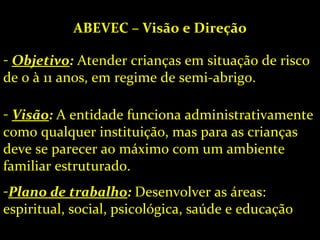 ABEVEC – Visão e Direção Objetivo :  Atender crianças em situação de risco de 0 à 11 anos, em regime de semi-abrigo. Visão :  A entidade funciona administrativamente como qualquer instituição, mas para as crianças deve se parecer ao máximo com um ambiente familiar estruturado. Plano de trabalho :  Desenvolver as áreas: espiritual, social, psicológica, saúde e educação 