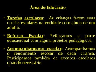 Área de Educação Tarefas   escolares :   As crianças fazem suas tarefas escolares na entidade com ajuda de um adulto. Reforço Escolar :  Reforçamos a parte educacional com alguns projetos pedagógicos. Acompanhamento escolar :  Acompanhamos o rendimento escolar de cada criança. Participamos também de eventos escolares quando necessário. 