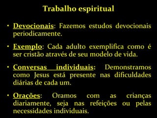 Trabalho espiritual Devocionais : Fazemos estudos devocionais periodicamente. Exemplo : Cada adulto exemplifica como é ser cristão através de seu modelo de vida. Conversas individuais :  Demonstramos como Jesus está presente nas dificuldades diárias de cada um. Orações : Oramos com as crianças diariamente, seja nas refeições ou pelas necessidades individuais. 