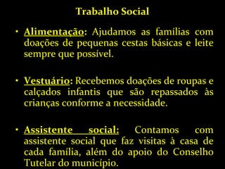 Trabalho Social Alimentação :  Ajudamos as famílias com doações de pequenas cestas básicas e leite sempre que possível. Vestuário :  Recebemos doações de roupas e calçados infantis que são repassados às crianças conforme a necessidade. Assistente social:   Contamos com assistente social que faz visitas à casa de cada família, além do apoio do Conselho Tutelar do município. 