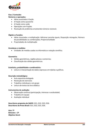Eixo / Conteúdo:
Números e operações:
     Idéias associadas à fração
     A fração como quociente
     A fração como razão
     Operações com frações
     Resolução de problemas envolvendo números racionais


Álgebra e funções:
    Idéias associadas a multiplicação: Adicionar parcelas iguais; Disposição retangular; Número
       de possibilidades ou combinações; Proporcionalidade
    Propriedades da multiplicação


Grandezas e medidas:
    Unidades de medida usadas na informática e notação científica.


Geometria:
    Sólidos geométricos, regiões planas e contornos;
    Classificação dos sólidos geométricos.


Estatística, probabilidade e combinatória:
     Leitura e interpretação de dados expressos em tabelas e gráficos.


Descrição metodológica:
    Aula expositiva dialogada
    Resolução de exercícios
    Trabalhos individuais e em grupo
    Leitura de textos do livro didático

Instrumentos de avaliação:
     Observação contínua (participação, interesse e assiduidade)
     Trabalho em equipe
     Avaliação individual


Descritores propostos do SAEPE: D21, D22, D23, D26.
Descritores da Prova Brasil: D21, D22, D23, D26.

Ano: 7º
Bimestre – 2º
Objetivo Geral:




Secretaria de Educação e Inovação            Matriz Curricular                               100
 