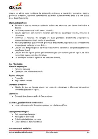 Integrar os vários eixos temáticos da Matemática (números e operações, geometria, álgebra,
grandezas e medidas, raciocínio combinatório, estatística e probabilidade) entre si e com outras
áreas do conhecimento.

Objetivos Específicos:
    Reconhecer que os números racionais podem ser expressos nas formas fracionária e
       decimal
    Localizar os números racionais na reta numérica
    Calcular operações com números racionais por meio de estratégias variadas, utilizando à
       calculadora
    Identificar a natureza da variação de duas grandezas diretamente proporcionais,
       inversamente proporcionais ou não proporcionais
    Resolver problemas que envolvam grandezas diretamente proporcionais ou inversamente
       proporcionais, incluindo a regra de três
    Calcular área de figuras planas por meio de estimativas e diferentes perspectivas (diferentes
       posições da figura)
    Calcular área de figuras planas pela decomposição e/ou composição em figuras de áreas
       conhecidas, ou por meio de estimativas
    Ler e interpretar tabelas e gráficos em dados estatísticos


Eixo / Conteúdo:
Números e operações:
     Números racionais
     Operações com números racionais

Álgebra e funções:
    Proporção
    Regra de três simples

Grandezas e medidas:
    Cálculo de área de figuras planas, por meio de estimativas e diferentes perspectivas
      (diferentes posições da figura).

Geometria:
    Composição e decomposição de figuras planas.


Estatística, probabilidade e combinatória:
     Leitura e interpretação de dados expressos em tabelas e gráficos.


Descrição metodológica:
    Aula expositiva dialogada
    Resolução de exercícios
    Trabalhos individuais e em grupo
    Leitura de textos do livro didático


Instrumentos de avaliação:
Secretaria de Educação e Inovação            Matriz Curricular                                 101
 
