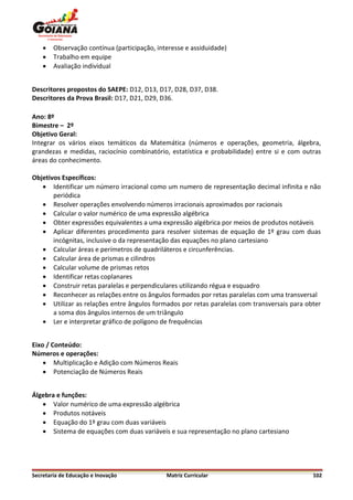    Observação contínua (participação, interesse e assiduidade)
       Trabalho em equipe
       Avaliação individual


Descritores propostos do SAEPE: D12, D13, D17, D28, D37, D38.
Descritores da Prova Brasil: D17, D21, D29, D36.

Ano: 8º
Bimestre – 2º
Objetivo Geral:
Integrar os vários eixos temáticos da Matemática (números e operações, geometria, álgebra,
grandezas e medidas, raciocínio combinatório, estatística e probabilidade) entre si e com outras
áreas do conhecimento.

Objetivos Específicos:
    Identificar um número irracional como um numero de representação decimal infinita e não
       periódica
    Resolver operações envolvendo números irracionais aproximados por racionais
    Calcular o valor numérico de uma expressão algébrica
    Obter expressões equivalentes a uma expressão algébrica por meios de produtos notáveis
    Aplicar diferentes procedimento para resolver sistemas de equação de 1º grau com duas
       incógnitas, inclusive o da representação das equações no plano cartesiano
    Calcular áreas e perímetros de quadriláteros e circunferências.
    Calcular área de prismas e cilindros
    Calcular volume de prismas retos
    Identificar retas coplanares
    Construir retas paralelas e perpendiculares utilizando régua e esquadro
    Reconhecer as relações entre os ângulos formados por retas paralelas com uma transversal
    Utilizar as relações entre ângulos formados por retas paralelas com transversais para obter
       a soma dos ângulos internos de um triângulo
    Ler e interpretar gráfico de polígono de frequências


Eixo / Conteúdo:
Números e operações:
     Multiplicação e Adição com Números Reais
     Potenciação de Números Reais


Álgebra e funções:
    Valor numérico de uma expressão algébrica
    Produtos notáveis
    Equação do 1º grau com duas variáveis
    Sistema de equações com duas variáveis e sua representação no plano cartesiano




Secretaria de Educação e Inovação             Matriz Curricular                              102
 