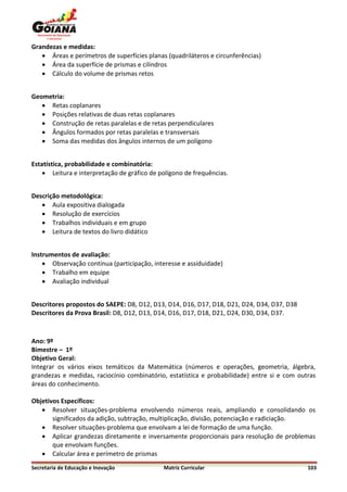 Grandezas e medidas:
    Áreas e perímetros de superfícies planas (quadriláteros e circunferências)
    Área da superfície de prismas e cilindros
    Cálculo do volume de prismas retos


Geometria:
    Retas coplanares
    Posições relativas de duas retas coplanares
    Construção de retas paralelas e de retas perpendiculares
    Ângulos formados por retas paralelas e transversais
    Soma das medidas dos ângulos internos de um polígono


Estatística, probabilidade e combinatória:
     Leitura e interpretação de gráfico de polígono de frequências.


Descrição metodológica:
    Aula expositiva dialogada
    Resolução de exercícios
    Trabalhos individuais e em grupo
    Leitura de textos do livro didático


Instrumentos de avaliação:
     Observação contínua (participação, interesse e assiduidade)
     Trabalho em equipe
     Avaliação individual


Descritores propostos do SAEPE: D8, D12, D13, D14, D16, D17, D18, D21, D24, D34, D37, D38
Descritores da Prova Brasil: D8, D12, D13, D14, D16, D17, D18, D21, D24, D30, D34, D37.



Ano: 9º
Bimestre – 1º
Objetivo Geral:
Integrar os vários eixos temáticos da Matemática (números e operações, geometria, álgebra,
grandezas e medidas, raciocínio combinatório, estatística e probabilidade) entre si e com outras
áreas do conhecimento.

Objetivos Específicos:
    Resolver situações-problema envolvendo números reais, ampliando e consolidando os
       significados da adição, subtração, multiplicação, divisão, potenciação e radiciação.
    Resolver situações-problema que envolvam a lei de formação de uma função.
    Aplicar grandezas diretamente e inversamente proporcionais para resolução de problemas
       que envolvam funções.
    Calcular área e perímetro de prismas
Secretaria de Educação e Inovação            Matriz Curricular                               103
 