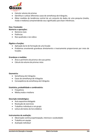    Calcular volume de prismas
       Identificar e utilizar diferentes casos de semelhança de triângulos.
       Obter medidas de tendências central de um conjunto de dados de uma pesquisa (media,
        moda e mediana) compreendendo seus significados para fazer inferências.


Eixo / Conteúdo:
Números e operações:
     Números reais
     Potências
     Raiz quadrada e raiz cúbica


Álgebra e funções:
    Aplicação da lei de formação de uma função
    Problemas envolvendo grandezas diretamente e inversamente proporcionais por meio de
       funções


Grandezas e medidas:
    Área e perímetro do prisma e de suas partes
    Cálculo do volume de prismas retos




Geometria:
    Semelhança de triângulos
    Casos de semelhança de triângulos
    Conseqüência da semelhança de triângulos


Estatística, probabilidade e combinatória:
     Frequência
     Média,moda e mediana


Descrição metodológica:
    Aula expositiva dialogada
    Resolução de exercícios
    Trabalhos individuais e em grupo
    Leitura de textos do livro didático


Instrumentos de avaliação:
     Observação contínua (participação, interesse e assiduidade)
     Trabalho em equipe
     Avaliação individual



Secretaria de Educação e Inovação            Matriz Curricular                          104
 