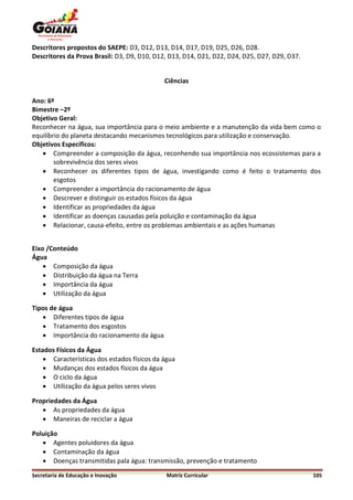 Descritores propostos do SAEPE: D3, D12, D13, D14, D17, D19, D25, D26, D28.
Descritores da Prova Brasil: D3, D9, D10, D12, D13, D14, D21, D22, D24, D25, D27, D29, D37.


                                             Ciências

Ano: 6º
Bimestre –2º
Objetivo Geral:
Reconhecer na água, sua importância para o meio ambiente e a manutenção da vida bem como o
equilíbrio do planeta destacando mecanismos tecnológicos para utilização e conservação.
Objetivos Específicos:
    Compreender a composição da água, reconhendo sua importância nos ecossistemas para a
        sobrevivência dos seres vivos
    Reconhecer os diferentes tipos de água, investigando como é feito o tratamento dos
        esgotos
    Compreender a importância do racionamento de água
    Descrever e distinguir os estados físicos da água
    Identificar as propriedades da água
    Identificar as doenças causadas pela poluição e contaminação da água
    Relacionar, causa-efeito, entre os problemas ambientais e as ações humanas


Eixo /Conteúdo
Água
     Composição da água
     Distribuição da água na Terra
     Importância da água
     Utilização da água

Tipos de água
    Diferentes tipos de água
    Tratamento dos esgostos
    Importância do racionamento da água

Estados Físicos da Água
     Características dos estados físicos da água
     Mudanças dos estados físicos da água
     O ciclo da água
     Utilização da água pelos seres vivos

Propriedades da Água
    As propriedades da água
    Maneiras de reciclar a água

Poluição
    Agentes poluidores da água
    Contaminação da água
    Doenças transmitidas pala água: transmissão, prevenção e tratamento
Secretaria de Educação e Inovação             Matriz Curricular                               105
 
