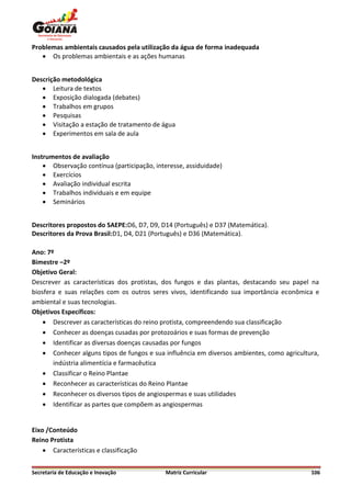 Problemas ambientais causados pela utilização da água de forma inadequada
    Os problemas ambientais e as ações humanas


Descrição metodológica
    Leitura de textos
    Exposição dialogada (debates)
    Trabalhos em grupos
    Pesquisas
    Visitação a estação de tratamento de água
    Experimentos em sala de aula


Instrumentos de avaliação
     Observação contínua (participação, interesse, assiduidade)
     Exercícios
     Avaliação individual escrita
     Trabalhos individuais e em equipe
     Seminários


Descritores propostos do SAEPE:D6, D7, D9, D14 (Português) e D37 (Matemática).
Descritores da Prova Brasil:D1, D4, D21 (Português) e D36 (Matemática).

Ano: 7º
Bimestre –2º
Objetivo Geral:
Descrever as características dos protistas, dos fungos e das plantas, destacando seu papel na
biosfera e suas relações com os outros seres vivos, identificando sua importância econômica e
ambiental e suas tecnologias.
Objetivos Específicos:
     Descrever as características do reino protista, compreendendo sua classificação
     Conhecer as doenças cusadas por protozoários e suas formas de prevenção
     Identificar as diversas doenças causadas por fungos
     Conhecer alguns tipos de fungos e sua influência em diversos ambientes, como agricultura,
       indústria alimentícia e farmacêutica
     Classificar o Reino Plantae
     Reconhecer as características do Reino Plantae
     Reconhecer os diversos tipos de angiospermas e suas utilidades
     Identificar as partes que compõem as angiospermas


Eixo /Conteúdo
Reino Protista
     Características e classificação


Secretaria de Educação e Inovação           Matriz Curricular                               106
 