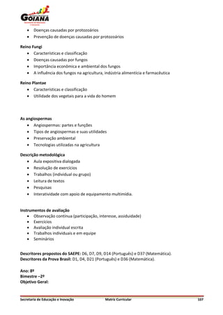    Doenças causadas por protozoários
       Prevenção de doenças causadas por protozoários

Reino Fungi
    Características e classificação
    Doenças causadas por fungos
    Importância econômica e ambiental dos fungos
    A influência dos fungos na agricultura, indústria alimentícia e farmacêutica

Reino Plantae
    Características e classificação
    Utilidade dos vegetais para a vida do homem




As angiospermas
     Angiospermas: partes e funções
     Tipos de angiospermas e suas utilidades
     Preservação ambiental
     Tecnologias utilizadas na agricultura

Descrição metodológica
    Aula expositiva dialogada
    Resolução de exercícios
    Trabalhos (individual ou grupo)
    Leitura de textos
    Pesquisas
    Interatividade com apoio de equipamento multimídia.


Instrumentos de avaliação
     Observação contínua (participação, interesse, assiduidade)
     Exercícios
     Avaliação individual escrita
     Trabalhos individuais e em equipe
     Seminários


Descritores propostos do SAEPE: D6, D7, D9, D14 (Português) e D37 (Matemática).
Descritores da Prova Brasil: D1, D4, D21 (Português) e D36 (Matemática).

Ano: 8º
Bimestre –2º
Objetivo Geral:


Secretaria de Educação e Inovação             Matriz Curricular                     107
 