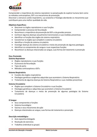 Compreender a importância do sistema reprodutor na perpetuação da espécie humana bem como
os métodos contraceptivos, DST e os mecanismos de prevenção.
Descrever a estrutura cardio-respiratório, sua anatomia e fisiologia abordando os mecanismos que
contribuem para uma melhor qualidade de vida.

Objetivos Específicos:
    Descrever os órgãos reprodutores e suas funções
    Compreender o processo de fecundação
    Reconhecer a importância da prevenção de DSTs e da gravidez precoce
    Conhecer algumas doenças sexualmente transmissíveis e suas medidas preventivas
    Identificar as funções dos órgãos do sistema respiratório
    Caracterizar os órgãos que compõem o sistema circulatório
    Identificar a função do sistema circulatório
    Investigar doenças do sistema circulatório e meios de prevenção de algumas patologias
    Identificar os componentes do sangue e suas respectivas funções
    Reconhecer as doenças relacionadas ao sangue, suas formas de tratamento e prevenção


Eixo /Conteúdo
Sistema Reprodutor
     Órgãos reprodutores e suas funções
     O processo da fecundação
     Tipos de parto
     Métodos contraceptivos e DSTs

Sistema Respiratório
     Funções dos órgãos respiratórios
     Patologias genéticas congênitas adquiridas que acometem o Sistema Respiratório
     Tratamento de algumas doenças do Sistema Respiratório e suas medidas preventivas

Sistema Circulatório
     Órgãos que compõem o Sistema Circulatório e suas funções
     Patologias genéticas e adquiridas que acometem o Sistema Circulatório
     Tratamento de doenças e meios de prevenção de algumas patologias do Sistema
      Circulatório


O Sangue
    Seus componentes e funções
    Sistema Imunológico
    Vacinas e seus mecanismos de ação
    Doenças relacionadas ao sangue, suas formas de tratamento e prevenção


Descrição metodológica
    Aula expositiva dialogada
    Resolução de exercícios
    Trabalhos (individual ou grupo)

Secretaria de Educação e Inovação           Matriz Curricular                                108
 