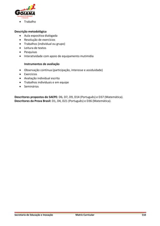    Trabalho


Descrição metodológica
    Aula expositiva dialogada
    Resolução de exercícios
    Trabalhos (individual ou grupo)
    Leitura de textos
    Pesquisas
    Interatividade com apoio de equipamento mutimidia

        Instrumentos de avaliação
       Observação contínua (participação, interesse e assiduidade)
       Exercícios
       Avaliação individual escrita
       Trabalhos individuais e em equipe
       Seminários


Descritores propostos do SAEPE: D6, D7, D9, D14 (Português) e D37 (Matemática).
Descritores da Prova Brasil: D1, D4, D21 (Português) e D36 (Matemática).




Secretaria de Educação e Inovação             Matriz Curricular                   110
 