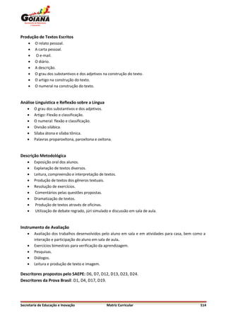 Produção de Textos Escritos
       O relato pessoal.
       A carta pessoal.
       O e-mail.
       O diário.
       A descrição.
       O grau dos substantivos e dos adjetivos na construção do texto.
       O artigo na construção do texto.
       O numeral na construção do texto.


Análise Linguística e Reflexão sobre a Língua
       O grau dos substantivos e dos adjetivos.
       Artigo: Flexão e classificação.
       O numeral: flexão e classificação.
       Divisão silábica.
       Sílaba átona e sílaba tônica.
       Palavras proparoxítona, paroxítona e oxítona.


Descrição Metodológica
       Exposição oral dos alunos.
       Explanação de textos diversos.
       Leitura, compreensão e interpretação de textos.
       Produção de textos dos gêneros textuais.
       Resolução de exercícios.
        Comentários pelas questões propostas.
       Dramatização de textos.
        Produção de textos através de oficinas.
        Utilização de debate regrado, júri simulado e discussão em sala de aula.


Instrumento de Avaliação
       Avaliação dos trabalhos desenvolvidos pelo aluno em sala e em atividades para casa, bem como a
        interação e participação do aluno em sala de aula.
       Exercícios bimestrais para verificação da aprendizagem.
       Pesquisas.
       Diálogos.
       Leitura e produção de texto e imagem.

Descritores propostos pelo SAEPE: D6, D7, D12, D13, D23, D24.
Descritores da Prova Brasil: D1, D4, D17, D19.




Secretaria de Educação e Inovação                  Matriz Curricular                               114
 