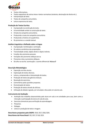    Textos informativos.
       Textos expositivos de outras áreas e textos normativos (estatuto, declaração de direito etc.).
       Interpretação de texto.
       Textos de campanha comunitária.
       Leitura expressiva do texto.

Produção de Textos Escritos
       A preposição na construção do texto.
       A transitividade verbal na construção do texto.
       O texto da campanha comunitária.
       Produzindo o texto de campanha comunitária.
       Produzindo a história em quadrinhos.
       Os pronomes e a coesão textual.

Análise Linguística e Reflexão sobre a Língua
       A preposição: Combinação e contração.
       Os valores semânticos das preposições.
       Transitividade verbal, objeto direto e objeto indireto.
       Funções dos pronomes pessoais.
       Variações dos pronomes oblíquos o e a.
       Pronomes retos e pronomes oblíquos.
       De olho na escrita: acentuação- o acento diferencial: há ou a?


Descrição Metodológica
       Exposição oral dos alunos.
       Explanação de textos diversos.
       Leitura, compreensão e interpretação de textos.
       Produção de textos dos gêneros textuais.
       Resolução de exercícios.
       Comentários pelas questões propostas.
       Dramatização de textos.
       Produção de textos através de oficinas.
       Utilização de debate regrado, júri simulado e discussão em sala de aula.

Instrumento de Avaliação
       Avaliação dos trabalhos desenvolvidos pelo aluno em sala e em atividades para casa, bem como a
        interação e participação do aluno em sala de aula.
       Exercícios bimestrais para verificação da aprendizagem.
       Pesquisas.
       Diálogos.
       Leitura e produção de texto e imagem.

Descritores propostos pelo SAEPE: D14, D17, D18, D24.
Descritores da Prova Brasil: D2, D17, D 18, D19.


Secretaria de Educação e Inovação                  Matriz Curricular                                     116
 