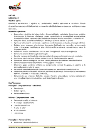 ANO: 8º
BIMESTRE: 3º
Objetivo Geral:
Possibilitar ao educando o ingresso ao conhecimento literário, semântico e sintático a fim de
desenvolver sua expressividade verbal, preparando-o à cidadania como expoente positivo em nossa
sociedade.
Objetivos Específicos:
       Desenvolver estratégias de leitura: índices de previsibilidade, explicitação do conteúdo implícito,
        levantamento de hipóteses, relações de causa e conseqüência, de temporalidade e espacialidade,
        transferência, síntese e generalização, tradução de símbolos, relações entre forma e conteúdo, etc.
       Comparar textos, buscando semelhanças e diferenças quanto às ideias e ao gênero.
       Aprimorar a leitura oral, exercitando-a a partir de orientações sobre pontuação, entonação e ênfase.
       Debater temas propostos pelos textos e desenvolver habilidades de expressão e argumentação
        orais. – Desenvolver habilidades de leitura de textos não verbais e de compará-los com textos de
        linguagem verbal.
       Conhecer o anúncio publicitário e a carta de leitor como gêneros. Produzir esses gêneros.
       Construir o conceito de denotação e conotação.
       Exercitar níveis de significação das palavras, produzindo pequenos textos envolvendo conotação.
       Conhecer e exercitar a conectividade como princípio de coerência e coesão textuais.
       Conhecer e identificar categorias sintáticas como o predicativo do objeto e o predicado nominal.
       Construir os conceitos de complemento nominal, aposto e vocativo.
       Observar o papel semântico-estilístico do complemento nominal, do aposto, do vocativo e da
        pontuação na construção de textos.
       Reconhecer o valor expressivo das figuras de linguagem em textos literários e não literários.
       Observar e pôr em uso aspectos discursivos, estilísticos e semânticos relacionados ao complemento
        nominal, ao aposto, ao vocativo e à pontuação,
       Compreender que a natureza do texto é aparecer-lhe como uma produção humana, realizada com
        uma intenção pré-determinada, eleita a partir de certo ponto de vista.

Eixo/Conteúdo:
Produção e Compreensão de Textos Orais
       Depoimento.
       Debate regrado.
       Relato de experiência.

Leitura e Compreensão de Texto
       Textos relacionados ao consumo.
       A educação e o consumismo
       O anúncio publicitário
       A carta de leitor
       A carta-denúncia
       A entrevista


Produção de Textos Escritos
       Produzindo o anúncio publicitário.

Secretaria de Educação e Inovação                 Matriz Curricular                                     117
 