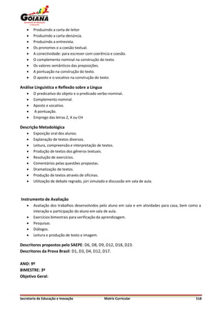    Produzindo a carta de leitor
       Produzindo a carta-denúncia.
       Produzindo a entrevista.
       Os pronomes e a coesão textual.
       A conectividade: para escrever com coerência e coesão.
       O complemento nominal na construção do texto.
       Os valores semânticos das preposições.
       A pontuação na construção do texto.
       O aposto e o vocativo na construção do texto.

Análise Linguística e Reflexão sobre a Língua
       O predicativo do objeto e o predicado verbo-nominal.
       Complemento nominal.
       Aposto e vocativo.
       A pontuação.
       Emprego das letras Z, X ou CH

Descrição Metodológica
       Exposição oral dos alunos.
       Explanação de textos diversos.
       Leitura, compreensão e interpretação de textos.
       Produção de textos dos gêneros textuais.
       Resolução de exercícios.
       Comentários pelas questões propostas.
       Dramatização de textos.
       Produção de textos através de oficinas.
       Utilização de debate regrado, júri simulado e discussão em sala de aula.



Instrumento de Avaliação
       Avaliação dos trabalhos desenvolvidos pelo aluno em sala e em atividades para casa, bem como a
        interação e participação do aluno em sala de aula.
       Exercícios bimestrais para verificação da aprendizagem.
       Pesquisas.
       Diálogos.
       Leitura e produção de texto e imagem.

Descritores propostos pelo SAEPE: D6, D8, D9, D12, D18, D23.
Descritores da Prova Brasil: D1, D3, D4, D12, D17.

ANO: 9º
BIMESTRE: 3º
Objetivo Geral:



Secretaria de Educação e Inovação                 Matriz Curricular                                118
 