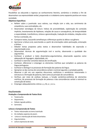 Possibilitar ao educando o ingresso ao conhecimento literário, semântico e sintático a fim de
desenvolver sua expressividade verbal, preparando-o à cidadania como expoente positivo em nossa
sociedade.
Objetivos Específicos:
     Refletir sobre a juventude: seus valores, sua relação com a vida, seu sentimento de
        onipotência, suas contradições, etc.
     Desenvolver estratégias de leitura: índices de previsibilidade, explicitação do conteúdo
        implícito, levantamento de hipóteses, relações de causa e consequência, de temporalidade
        e espacialidade, transferência, síntese e generalização, tradução de símbolos, relações entre
        forma e conteúdo, etc.
     Comparar textos, buscando semelhanças e diferenças quanto às idéias e ao gênero.
     Aprimorar a leitura oral, exercitando-a a partir de orientações sobre pontuação, entonação
        e ênfase. -
       Debater temas propostos pelos textos e desenvolver habilidades de expressão e
        argumentação orais.
       Desenvolver técnicas de argumentação oral e escrita, observando a qualidade dos
        argumentos.
       Conhecer e produzir o texto dissertativo-argumentativo, observando aspectos como
        adequação de linguagem, objetividade, etc.
       Conhecer e exercitar conceitos básicos de versificação.
       Conhecer, diferenciar e empregar os elementos mórficos que compõem as palavras da
        língua portuguesa.
       Conhecer e distinguir os processos de formação das palavras da língua.
       Apropriar-se das normas de concordância verbal e nominal segundo a variedade padrão.
       Observar e pôr em uso aspectos discursivos, estilísticos e semânticos relacionados à
        estrutura e a formação de palavras, bem como ao princípio de concordância.
     Verificar, por meio de análises textuais, a função semântico-estilística de elementos
        mórficos, de processos de formação de palavras e das concordâncias verbal e nominal na
        construção de textos.
     Empregar adequadamente a letras c, ç, SS, e, i, o e u.



Eixo/Conteúdo:
Produção e Compreensão de Textos Orais
       Testemunho.
       Depoimento.
       Debate regrado público.
       Seminário.

Leitura e Compreensão de Textos
       Textos relacionados ao tema Juventude
       Os múltiplos aspectos do jovem.
       -Leitura e interlocução de texto dissertativo.
       Argumentativo.
       Leitura expressiva do texto.


Secretaria de Educação e Inovação                   Matriz Curricular                             119
 
