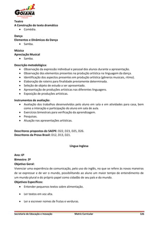 Teatro
A Construção do texto dramático
    Comédia.

Dança
Elementos e Dinâmicas da Dança
    Samba.

Música
Apreciação Musical
    Samba.

Descrição metodológica:
    Observação da expressão individual e pessoal dos alunos durante a apresentação.
    Observação dos elementos presentes na produção artística na linguagem da dança.
    Identificação dos aspectos presentes em produção artística (gêneros musicais, ritmo).
    Elaboração de roteiro para finalidade previamente determinada.
    Seleção de objeto de estudo a ser apresentado.
    Apresentação de produções artísticas nas diferentes linguagens.
    Exposição de produções artísticas.

Instrumentos de avaliação:
     Avaliação dos trabalhos desenvolvidos pelo aluno em sala e em atividades para casa, bem
       como a interação e participação do aluno em sala de aula.
     Exercícios bimestrais para verificação da aprendizagem.
     Pesquisas.
     Atuação nas apresentações artísticas.


Descritores propostos do SAEPE: D22, D23, D25, D26.
Descritores da Prova Brasil: D12, D13, D21.


                                          Língua Inglesa

Ano: 6º
Bimestre: 3º
Objetivo Geral:
Vivenciar uma experiência de comunicação, pelo uso do inglês, no que se refere às novas maneiras
de se expressar e de ver o mundo, possibilitando ao aluno um maior tempo de entendimento de
um mundo plural e do próprio papel como cidadão de seu país e do mundo.
Objetivos Específicos:
     Entender pequenos textos sobre alimentação.

       Ler textos em voz alta.

       Ler e escrever nomes de frutas e verduras.


Secretaria de Educação e Inovação             Matriz Curricular                              126
 