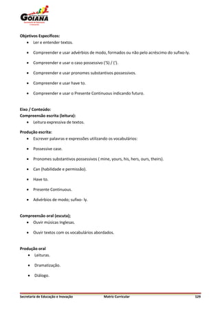 Objetivos Específicos:
    Ler e entender textos.

       Compreender e usar advérbios de modo, formados ou não pelo acréscimo do sufixo-ly.

       Compreender e usar o caso possessivo (‘S) / (‘).

       Compreender e usar pronomes substantivos possessivos.

       Compreender e usar have to.

       Compreender e usar o Presente Continuous indicando futuro.


Eixo / Conteúdo:
Compreensão escrita (leitura):
     Leitura expressiva de textos.

Produção escrita:
    Escrever palavras e expressões utilizando os vocabulários:

       Possessive case.

       Pronomes substantivos possessivos ( mine, yours, his, hers, ours, theirs).

       Can (habilidade e permissão).

       Have to.

       Presente Continuous.

       Advérbios de modo; sufixo- ly.


Compreensão oral (escuta);
    Ouvir músicas Inglesas.

       Ouvir textos com os vocabulários abordados.


Produção oral
     Leituras.

        Dramatização.

        Diálogo.



Secretaria de Educação e Inovação               Matriz Curricular                            129
 