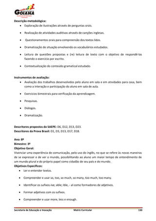 Descrição metodológica:
     Exploração de ilustrações através de perguntas orais.

        Realização de atividades auditivas através de canções inglesas.

        Questionamentos orais para compreensão dos textos lidos.

        Dramatização de situação envolvendo os vocabulários estudados.

        Leitura de questões propostas e (re) leitura de texto com o objetivo de respondê-las
         fazendo o exercício por escrito.

        Contextualização do conteúdo gramatical estudado.


Instrumentos de avaliação:
      Avaliação dos trabalhos desenvolvidos pelo aluno em sala e em atividades para casa, bem
       como a interação e participação do aluno em sala de aula.

        Exercícios bimestrais para verificação da aprendizagem.

        Pesquisas.

        Diálogos.

        Dramatização.


Descritores propostos do SAEPE: D6, D12, D13, D23.
Descritores da Prova Brasil: D1, D3, D13, D17, D18.

Ano: 8º
Bimestre: 3º
Objetivo Geral:
Vivenciar uma experiência de comunicação, pelo uso do inglês, no que se refere às novas maneiras
de se expressar e de ver o mundo, possibilitando ao aluno um maior tempo de entendimento de
um mundo plural e do próprio papel como cidadão de seu país e do mundo.
Objetivos Específicos:
     Ler e entender textos.

       Compreender e usar so, too, so much, so many, too much, too many.

       Identificar os sufixos-ive; able; ible, - al como formadores de adjetivos.

       Formar adjetivos com os sufixos.

       Compreender e usar more, less e enough.


Secretaria de Educação e Inovação                Matriz Curricular                           130
 