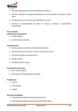    Empregar adequadamente no plural substantivos e adjetivos.

       Conhecer, identificar e empregar adequadamente os verbos regulares e irregulares no past
        tense.

       Compreender e usar os sinônimos das qualidades dos nomes.

       Conhecer as particularidades do verbo em relação à estrutura, à regularidade/
        irregularidade.


Eixo / Conteúdo:
Compreensão escrita (leitura):
     Canções Inglesas

       Leitura expressiva de textos.


Produção escrita:
    Escrever palavras e expressões utilizando os vocabulários:

       Somes especial uses of the verb “to have” ( present, past, future).

       Past tense of regular and irregular verbs

       Gender of nouns.

       Qualifying words sy nonyms.


Compreensão oral (escuta);
    Ouvir músicas Inglesas

       Ouvir textos com os vocabulários abordados:


Produção oral
     Leituras

        Dramatização

        Diálogo.


Descrição metodológica:
     Exploração de ilustrações através de perguntas orais

        Realização de atividades auditivas através de canções inglesas

Secretaria de Educação e Inovação               Matriz Curricular                            133
 