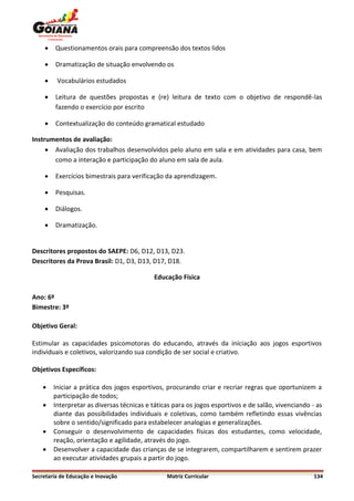     Questionamentos orais para compreensão dos textos lidos

        Dramatização de situação envolvendo os

        Vocabulários estudados

        Leitura de questões propostas e (re) leitura de texto com o objetivo de respondê-las
         fazendo o exercício por escrito

        Contextualização do conteúdo gramatical estudado

Instrumentos de avaliação:
      Avaliação dos trabalhos desenvolvidos pelo aluno em sala e em atividades para casa, bem
       como a interação e participação do aluno em sala de aula.

        Exercícios bimestrais para verificação da aprendizagem.

        Pesquisas.

        Diálogos.

        Dramatização.


Descritores propostos do SAEPE: D6, D12, D13, D23.
Descritores da Prova Brasil: D1, D3, D13, D17, D18.

                                           Educação Física

Ano: 6º
Bimestre: 3º

Objetivo Geral:

Estimular as capacidades psicomotoras do educando, através da iniciação aos jogos esportivos
individuais e coletivos, valorizando sua condição de ser social e criativo.

Objetivos Específicos:

       Iniciar a prática dos jogos esportivos, procurando criar e recriar regras que oportunizem a
        participação de todos;
       Interpretar as diversas técnicas e táticas para os jogos esportivos e de salão, vivenciando - as
        diante das possibilidades individuais e coletivas, como também refletindo essas vivências
        sobre o sentido/significado para estabelecer analogias e generalizações.
       Conseguir o desenvolvimento de capacidades físicas dos estudantes, como velocidade,
        reação, orientação e agilidade, através do jogo.
       Desenvolver a capacidade das crianças de se integrarem, compartilharem e sentirem prazer
        ao executar atividades grupais a partir do jogo.

Secretaria de Educação e Inovação               Matriz Curricular                                    134
 