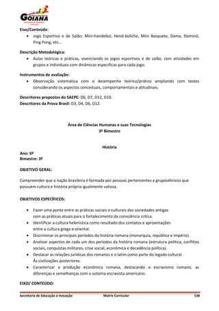 Eixo/Conteúdo:
     Jogo Esportivo e de Salão: Mini-handebol, Hend-boliche, Mini Basquete, Dama, Dominó,
       Ping Pong, etc...

Descrição Metodológica:
    Aulas teóricas e práticas, vivenciando os jogos esportivos e de salão, com atividades em
       grupos e individuais com dinâmicas especificas para cada jogo.

Instrumentos de avaliação:
     Observação sistemática com o desempenho teórico/prático ampliando com testes
       considerando os aspectos conceituais, comportamentais e atitudinais.

Descritores propostos do SAEPE: D6, D7, D12, D10.
Descritores da Prova Brasil: D3, D4, D6, D12.



                              Área de Ciências Humanas e suas Tecnologias
                                               3º Bimestre


                                               História
Ano: 6º
Bimestre: 3º

OBJETIVO GERAL:

Compreender que a nação brasileira é formada por pessoas pertencentes a gruposétnicos que
possuem cultura e história própria igualmente valiosa.

OBJETIVOS ESPECÍFICOS:

       Fazer uma ponte entre as práticas sociais e culturais das sociedades antigas
        com as práticas atuais para o fortalecimento da consciência crítica.
       Identificar a cultura helenística como resultado dos contatos e aproximações
        entre a cultura grega e oriental.
       Discriminar os principais períodos da história romana (monarquia, república e império).
       Analisar aspectos de cada um dos períodos da história romana (estrutura política, conflitos
        sociais, conquistas militares, crise social, econômica e decadência política).
       Destacar as relações jurídicas dos romanos e o latim como parte do legado cultural
        Ás civilizações posteriores.
       Caracterizar a produção econômica romana, destacando o escravismo romano, as
        diferenças e semelhanças com o sistema escravista americano.

EIXO/ CONTEÚDO:

Secretaria de Educação e Inovação               Matriz Curricular                               138
 
