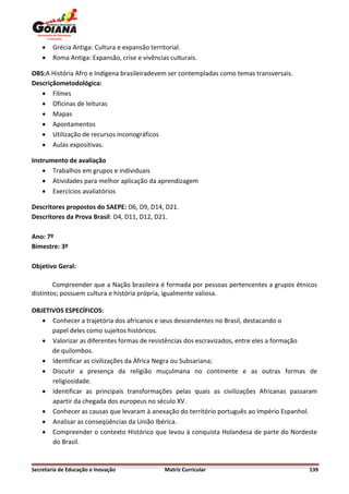    Grécia Antiga: Cultura e expansão territorial.
       Roma Antiga: Expansão, crise e vivências culturais.

OBS:A História Afro e Indígena brasileiradevem ser contempladas como temas transversais.
Descriçãometodológica:
    Filmes
    Oficinas de leituras
    Mapas
    Apontamentos
    Utilização de recursos inconográficos
    Aulas expositivas.

Instrumento de avaliação
     Trabalhos em grupos e individuais
     Atividades para melhor aplicação da aprendizagem
     Exercícios avaliatórios

Descritores propostos do SAEPE: D6, D9, D14, D21.
Descritores da Prova Brasil: D4, D11, D12, D21.

Ano: 7º
Bimestre: 3º

Objetivo Geral:

        Compreender que a Nação brasileira é formada por pessoas pertencentes a grupos étnicos
distintos; possuem cultura e história própria, igualmente valiosa.

OBJETIVOS ESPECÍFICOS:
    Conhecer a trajetória dos africanos e seus descendentes no Brasil, destacando o
      papel deles como sujeitos históricos.
    Valorizar as diferentes formas de resistências dos escravizados, entre eles a formação
      de quilombos.
    Identificar as civilizações da Àfrica Negra ou Subsariana;
    Discutir a presença da religião muçulmana no continente e as outras formas de
      religiosidade.
    Identificar as principais transformações pelas quais as civilizações Africanas passaram
      apartir da chegada dos europeus no século XV.
    Conhecer as causas que levaram à anexação do território português ao Império Espanhol.
    Analisar as conseqüências da União Ibérica.
    Compreender o contexto Histórico que levou à conquista Holandesa de parte do Nordeste
      do Brasil.


Secretaria de Educação e Inovação              Matriz Curricular                           139
 