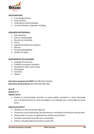 EIXO/CONTEÚDO:
    A Escravidão Africana.
    Povos da Àfrica.
    União Ibérica e Brasil Holandês.
    Território Brasileiro: Expansão e Conflitos.


DESCRIÇÃO METODLÒGICA:
    Aula Expositiva.
    Leitura e Interpretação.
    Recursos de multimídia
    Filmes
    Experiências práticas do cotidiano.
    Oficinas.
    Pesquisas Bibliográficas
    Estudos de mapas.


INSTRUMENTOS DE AVALIAÇÃO:
    Avaliação Oral e Escrita;
    Trabalhos em grupo e individual;
    Atividade de classe e extra-classe;
    Participação
    Seminário
    Debate.


Descritores propostos do SAEPE: D6, D09, D10, D14,D16.
Descritores da Prova Brasil: D01, D03, D04, D05, D06.

Ano: 8º
Bimestre: 3º
Objetivo Geral:
    Analisar as transformações ocorridas no campo político, econômico e social relacionado
       com o desenvolvimento de novas tecnologia e sua utilização para a dominação de outros
       povos.

ObjetivosEspecíficos:
    Identificar as fases do período regencial.
    Caracterizar os principais grupos que dominaram a cena política institucional nesse período.
    Compreender as causas e o significado das revoltas nas províncias.
    Conhecer as principais teses liberais e nacionalistas.
    Enfocar a situação política da Europa no século XIX.


Secretaria de Educação e Inovação             Matriz Curricular                               140
 