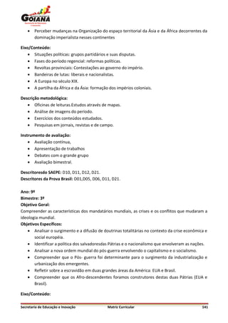    Perceber mudanças na Organização do espaço territorial da Ásia e da África decorrentes da
        dominação imperialista nesses continentes

Eixo/Conteúdo:
     Situações políticas: grupos partidários e suas disputas.
     Fases do período regencial: reformas políticas.
     Revoltas provinciais: Contestações ao governo do império.
     Bandeiras de lutas: liberais e nacionalistas.
     A Europa no século XIX.
     A partilha da África e da Ásia: formação dos impérios coloniais.

Descrição metodológica:
    Oficinas de leituras.Estudos através de mapas.
    Análise de imagens do período.
    Exercícios dos conteúdos estudados.
    Pesquisas em jornais, revistas e de campo.

Instrumento de avaliação:
     Avaliação contínua,
     Apresentação de trabalhos
     Debates com o grande grupo
     Avaliação bimestral.

Descritoresdo SAEPE: D10, D11, D12, D21.
Descritores da Prova Brasil: D01,D05, D06, D11, D21.

Ano: 9º
Bimestre: 3º
Objetivo Geral:
Compreender as características dos mandatários mundiais, as crises e os conflitos que mudaram a
ideologia mundial.
Objetivos Específicos:
    Analisar o surgimento e a difusão de doutrinas totalitárias no contexto da crise econômica e
       social européia.
    Identificar a política dos salvadoresdas Pátrias e o nacionalismo que envolveram as nações.
    Analisar a nova ordem mundial do pós-guerra envolvendo o capitalismo e o socialismo.
    Compreender que o Pós- guerra foi determinante para o surgimento da industrialização e
       urbanização dos emergentes.
    Refletir sobre a escravidão em duas grandes áreas da América: EUA e Brasil.
    Compreender que os Afro-descendentes foramos construtores destas duas Pátrias (EUA e
       Brasil).

Eixo/Conteúdo:

Secretaria de Educação e Inovação             Matriz Curricular                               141
 