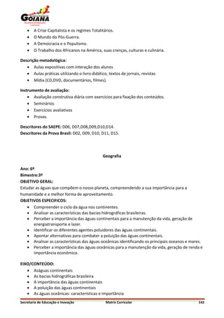    A Crise Capitalista e os regimes Totalitários.
       O Mundo do Pós-Guerra.
       A Democracia e o Populismo.
       O Trabalho dos Africanos na América, suas crenças, culturas e culinária.

Descrição metodológica:
    Aulas expositivas com interação dos alunos
    Aulas práticas utilizando o livro didático, textos de jornais, revistas
    Mídia (CD,DVD, documentários, filmes).

Instrumento de avaliação:
     Avaliação construtiva diária com exercícios para fixação dos conteúdos.
     Seminários
     Exercícios avaliativos
     Provas.

Descritores do SAEPE: D06, D07,D08,D09,D10,D14.
Descritores da Prova Brasil: D02, D09, D10, D11, D15.




                                              Geografia

Ano: 6º
Bimestre:3º
OBJETIVO GERAL:
Estudar as águas que compõem o nosso planeta, compreendendo a sua importância para a
humanidade e a melhor forma de aproveitamento.
OBJETIVOS ESPECIFICOS:
     Compreender o ciclo da água nos continentes.
     Analisar as características das bacias hidrográficas brasileiras.
     Perceber a importância das águas continentais para a manutenção da vida, geração de
       energiatransporte e lazer.
     Identificar os diferentes agentes poluidores das águas continentais.
     Apontar alternativas para combater a poluição das águas continentais.
     Analisar as características das águas oceânicas identificando os principais oceanos e mares.
     Perceber a importância das águas oceânicas para a manutenção da vida, geração de renda e
       importância econômica.

EIXO/CONTEÚDO:
    Aságuas continentais
    As bacias hidrográficas brasileira
    A importância das águas continentais
    A poluição das águas continentais
    As águas oceânicas: características e importância
Secretaria de Educação e Inovação               Matriz Curricular                              142
 