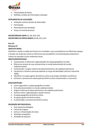    Interpretação de textos.
       Reflexão e análise de informações coletadas.

INTRUMENTOS DE AVALIAÇÃO:
    Avaliação contínua através de observação
    Participação
    Desempenho das atividades
    Provas no final do bimestre
      .
DESCRITORESDO SAEPE:D1, D6, D10, D14.
DESCRITORES DA PROVA BRASIL:D1,D6, D11, D21.

Ano: 8º
Bimestre:3º
OBJETIVO GERAL:
Identificar e avaliar as ações do homem em sociedade e suas conseqüências em diferentes espaços
e tempos, de modo que construa referenciais que possibilitem uma participação propositiva e
reativa nas questões sociais ambientais locais.
OBJETIVOSESPECÍFICOS:
     Compreender as diferentes regionalizações do espaço geográfico mundial.
     Diferenciar através de suas características o mundo desenvolvido do mundo
        subdesenvolvido.
     Compreender a origem histórica do desenvolvimento e do subdesenvolvimento.
     Caracterizar a América Latina percebendo os traços da identidade cultural e natural da
        região.
     Identificar no espaço agrário da América Latina as principais atividades econômicas.
     Conhecer o processo de urbanização da América Latina relacionando-o a economia.

EIXO/CONTÉUDO:
    Como regionalizar o espaço geográfico mundial.
    O mundo desenvolvido e o mundo subdesenvolvido.
    Origens históricas do desenvolvimento e do subdesenvolvimento.
    América Latina: regionalização e quadro natural.
    O espaço geográfico da América Latina.
    O espaço agrário da América latina.
    A urbanização e economia da América Latina.

DESCRIÇÃO METODOLÓGICA:
    Aula expositiva dialogada
    Leitura de imagens
    Leitura e interpretação de textos
    Atividade cartográfica
    Atividade de pesquisa



Secretaria de Educação e Inovação             Matriz Curricular                              144
 