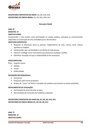 DESCRITORES PROPOSTOS DO SAEPE: D1, D9, D14, D16.
DESCRITORES DA PROVA BRASIL: D1, D5, D21, D20, D11.


                                        Educação Cidadã

ANO: 6º
BIMESTRE: 3º
OBJETIVO GERAL:
Compreender a vida escolar como participação no espaço público, utilizando os conhecimentos
adquiridos na construção de uma sociedade justa e democrática.
OBJETIVOS ESPECÍFICOS:
    Respeitar as diferenças entre as pessoas, independente de sexo, cultura, etnia, valores
       opiniões ou religiões.
    Compreender que a privacidade é um direito de cada pessoa.
    Valorizar o diálogo como instrumento para esclarecer qualquer conflito.
    Identificar situações em que a solidariedade se faz necessário.

EIXO/CONTEÚDO:
Ética: - respeito mútuo
     Diálogo
     Justiça
     Solidariedade

DESCRIÇÃO METODOLÓGICA:
    Seminários
    Pesquisas sobre temas propostos
    Análise de ‘’cenas’’ de filmes e situações do cotidiano que ilustrem os temas estudados

INSTRUMENTOS DE AVALIAÇÃO:
    Participação do aluno durante as aulas
    Apresentação de conclusão dos trabalhos propostos


DESCRITORES PROPOSTOS DO SAEPE:D6, D7, D8, D9, D14, D21
DESCRITORES DA PROVA BRASIL:D1, D4, D5, D6, D11




ANO: 7º
BIMESTRE: 3º
OBJETIVO GERAL:

Secretaria de Educação e Inovação            Matriz Curricular                                 146
 