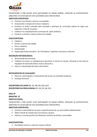 Compreender a vida escolar como participação no espaço público, utilizando os conhecimentos
adquiridos na construção de uma sociedade justa e democrática.
OBJETIVOS ESPECÍFICOS:
       Conhecer seus direitos e deveres na sociedade.
       Compreender a relação entre ética e cidadania.
       Conhecer os limites colocados pela sociedade e participar da construção coletiva de regras que
        organizam a vida de seu grupo.
       Colaborar nas relaçõespessoais e participar de ações solidárias.
       Conhecer os direitos e deveres básicos do cidadão.

EIXO/CONTEÚDO:
       Cidadania
       Direitos e deveres do cidadão.
       Ética e cidadania
       Solidariedade
       Organização Política Brasileira - Os Três Poderes: Legislativo, Executivo e Judiciário.

DESCRIÇÃO METODOLÓGICA:
       Apresentação de seminários.
       Trabalhos em grupo ou individual para apresentar os temas em estudo, utilizando-se das diversas
        linguagens de expressão (teatro, música, dança etc.).
       Leitura e interpretação de textos informativos.


INSTRUMENTOS DE AVALIAÇÃO:
       Observar a participação e o desempenho dos alunos nas atividades propostas.
       Avaliação bimestral


DESCRITORES DO SAEPE:D6, D7, D8, D9, D10, D14
DESCRITORES DA PROVA BRASIL:D1, D4, D5, D6, D11

ANO: 8º
BIMESTRE: 3º
OBJETIVO GERAL:
Compreender a vida escolar como participação no espaço público, utilizando os conhecimentos
adquiridos na construção de uma sociedade justa e democrática.
OBJETIVOS ESPECÍFICOS:
       Conhecer a diversidade do seu país e especificamente de sua comunidade (cidade/estado)
       Adotar atitude de respeito para com pessoas e grupos.
       Valorizar o convívio pacífico dos diferentes membros da família e comunidade.


EIXO/CONTEÚDO:
       Pluralidade cultural e a vida das crianças no Brasil.

Secretaria de Educação e Inovação                    Matriz Curricular                              147
 