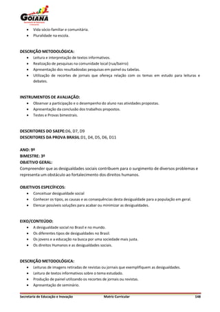    Vida sócio-familiar e comunitária.
       Pluralidade na escola.


DESCRIÇÃO METODOLÓGICA:
       Leitura e interpretação de textos informativos.
       Realização de pesquisas na comunidade local (rua/bairro)
       Apresentação dos resultadosdas pesquisas em painel ou tabelas.
       Utilização de recortes de jornais que ofereça relação com os temas em estudo para leituras e
        debates.


INSTRUMENTOS DE AVALIAÇÃO:
       Observar a participação e o desempenho do aluno nas atividades propostas.
       Apresentação da conclusão dos trabalhos propostos.
       Testes e Provas bimestrais.


DESCRITORES DO SAEPE:D6, D7, D9
DESCRITORES DA PROVA BRASIL:D1, D4, D5, D6, D11

ANO: 9º
BIMESTRE: 3º
OBJETIVO GERAL:
Compreender que as desigualdades sociais contribuem para o surgimento de diversos problemas e
representa um obstáculo ao fortalecimento dos direitos humanos.

OBJETIVOS ESPECÍFICOS:
       Conceituar desigualdade social
       Conhecer os tipos, as causas e as consequências desta desigualdade para a população em geral.
       Elencar possíveis soluções para acabar ou minimizar as desigualdades.


EIXO/CONTEÚDO:
       A desigualdade social no Brasil e no mundo.
       Os diferentes tipos de desigualdades no Brasil.
       Os jovens e a educação na busca por uma sociedade mais justa.
       Os direitos Humanos e as desigualdades sociais.


DESCRIÇÃO METODOLÓGICA:
       Leituras de imagens retiradas de revistas ou jornais que exemplifiquem as desigualdades.
       Leitura de textos informativos sobre o tema estudado.
       Produção de painel utilizando os recortes de jornais ou revistas.
       Apresentação de seminário.

Secretaria de Educação e Inovação                 Matriz Curricular                                     148
 