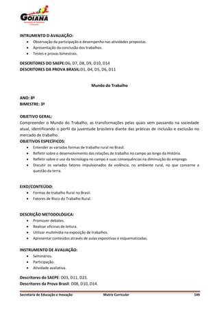 INTRUMENTO D AVALIAÇÃO:
       Observação da participação e desempenho nas atividades propostas.
       Apresentação da conclusão dos trabalhos.
       Testes e provas bimestrais.

DESCRITORES DO SAEPE:D6, D7, D8, D9, D10, D14
DESCRITORES DA PROVA BRASIL:D1, D4, D5, D6, D11


                                              Mundo do Trabalho

ANO: 8º
BIMESTRE: 3º

OBJETIVO GERAL:
Compreender o Mundo do Trabalho, as transformações pelas quais vem passando na sociedade
atual, identificando o perfil da juventude brasileira diante das práticas de inclusão e exclusão no
mercado de trabalho.
OBJETIVOS ESPECÍFICOS:
       Entender as variadas formas de trabalho rural no Brasil.
       Refletir sobre o desenvolvimento das relações de trabalho no campo ao longo da História.
       Refletir sobre o uso da tecnologia no campo e suas consequências na diminuição do emprego.
       Discutir os variados fatores impulsionados da violência, no ambiente rural, no que concerne a
        questão da terra.


EIXO/CONTEÚDO:
       Formas de trabalho Rural no Brasil.
       Fatores de Risco do Trabalho Rural.


DESCRIÇÃO METODOLÓGICA:
       Promover debates.
       Realizar oficinas de leitura.
       Utilizar multimídia na exposição de trabalhos.
       Apresentar conteúdos através de aulas expositivas e esquematizadas.

INSTRUMENTO DE AVALIAÇÃO:
       Seminários.
       Participação.
       Atividade avaliativa.

Descritores do SAEPE: D03, D11, D21.
Descritores da Prova Brasil: D08, D10, D14.

Secretaria de Educação e Inovação                  Matriz Curricular                              149
 