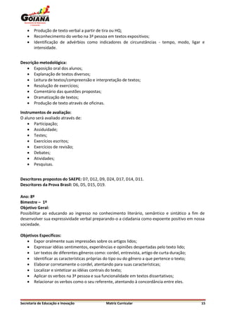    Produção de texto verbal a partir de tira ou HQ;
       Reconhecimento do verbo na 3ª pessoa em textos expositivos;
       Identificação de advérbios como indicadores de circunstâncias - tempo, modo, ligar e
        intensidade.


Descrição metodológica:
    Exposição oral dos alunos;
    Explanação de textos diversos;
    Leitura de textos/compreensão e interpretação de textos;
    Resolução de exercícios;
    Comentário das questões propostas;
    Dramatização de textos;
    Produção de texto através de oficinas.

Instrumentos de avaliação:
O aluno será avaliado através de:
     Participação;
     Assiduidade;
     Testes;
     Exercícios escritos;
     Exercícios de revisão;
     Debates;
     Atividades;
     Pesquisas.


Descritores propostos do SAEPE: D7, D12, D9, D24, D17, D14, D11.
Descritores da Prova Brasil: D6, D5, D15, D19.

Ano: 8º
Bimestre – 1º
Objetivo Geral:
Possibilitar ao educando ao ingresso no conhecimento literário, semântico e sintático a fim de
desenvolver sua expressividade verbal preparando-o a cidadania como expoente positivo em nossa
sociedade.

Objetivos Específicos:
    Expor oralmente suas impressões sobre os artigos lidos;
    Expressar idéias sentimentos, experiências e opiniões despertadas pelo texto lido;
    Ler textos de diferentes gêneros como: cordel, entrevista, artigo de curta duração;
    Identificar as características próprias do tipo ou do gênero a que pertence o texto;
    Elaborar corretamente o cordel, atentando para suas características;
    Localizar e sintetizar as idéias contrais do texto;
    Aplicar os verbos na 3ª pessoa e sua funcionalidade em textos dissertativos;
    Relacionar os verbos como o seu referente, atentando à concordância entre eles.



Secretaria de Educação e Inovação             Matriz Curricular                             15
 