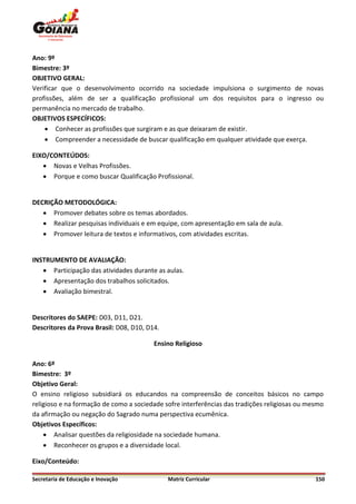 Ano: 9º
Bimestre: 3º
OBJETIVO GERAL:
Verificar que o desenvolvimento ocorrido na sociedade impulsiona o surgimento de novas
profissões, além de ser a qualificação profissional um dos requisitos para o ingresso ou
permanência no mercado de trabalho.
OBJETIVOS ESPECÍFICOS:
     Conhecer as profissões que surgiram e as que deixaram de existir.
     Compreender a necessidade de buscar qualificação em qualquer atividade que exerça.

EIXO/CONTEÚDOS:
    Novas e Velhas Profissões.
    Porque e como buscar Qualificação Profissional.


DECRIÇÃO METODOLÓGICA:
    Promover debates sobre os temas abordados.
    Realizar pesquisas individuais e em equipe, com apresentação em sala de aula.
    Promover leitura de textos e informativos, com atividades escritas.


INSTRUMENTO DE AVALIAÇÃO:
    Participação das atividades durante as aulas.
    Apresentação dos trabalhos solicitados.
    Avaliação bimestral.


Descritores do SAEPE: D03, D11, D21.
Descritores da Prova Brasil: D08, D10, D14.

                                         Ensino Religioso

Ano: 6º
Bimestre: 3º
Objetivo Geral:
O ensino religioso subsidiará os educandos na compreensão de conceitos básicos no campo
religioso e na formação de como a sociedade sofre interferências das tradições religiosas ou mesmo
da afirmação ou negação do Sagrado numa perspectiva ecumênica.
Objetivos Específicos:
     Analisar questões da religiosidade na sociedade humana.
     Reconhecer os grupos e a diversidade local.

Eixo/Conteúdo:

Secretaria de Educação e Inovação             Matriz Curricular                                150
 