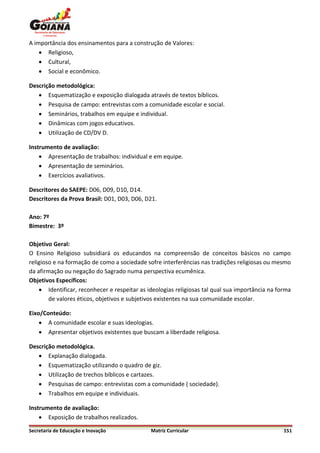 A importância dos ensinamentos para a construção de Valores:
     Religioso,
     Cultural,
     Social e econômico.

Descrição metodológica:
    Esquematização e exposição dialogada através de textos bíblicos.
    Pesquisa de campo: entrevistas com a comunidade escolar e social.
    Seminários, trabalhos em equipe e individual.
    Dinâmicas com jogos educativos.
    Utilização de CD/DV D.

Instrumento de avaliação:
     Apresentação de trabalhos: individual e em equipe.
     Apresentação de seminários.
     Exercícios avaliativos.

Descritores do SAEPE: D06, D09, D10, D14.
Descritores da Prova Brasil: D01, D03, D06, D21.

Ano: 7º
Bimestre: 3º

Objetivo Geral:
O Ensino Religioso subsidiará os educandos na compreensão de conceitos básicos no campo
religioso e na formação de como a sociedade sofre interferências nas tradições religiosas ou mesmo
da afirmação ou negação do Sagrado numa perspectiva ecumênica.
Objetivos Específicos:
     Identificar, reconhecer e respeitar as ideologias religiosas tal qual sua importância na forma
        de valores éticos, objetivos e subjetivos existentes na sua comunidade escolar.

Eixo/Conteúdo:
     A comunidade escolar e suas ideologias.
     Apresentar objetivos existentes que buscam a liberdade religiosa.

Descrição metodológica.
    Explanação dialogada.
    Esquematização utilizando o quadro de giz.
    Utilização de trechos bíblicos e cartazes.
    Pesquisas de campo: entrevistas com a comunidade ( sociedade).
    Trabalhos em equipe e individuais.

Instrumento de avaliação:
     Exposição de trabalhos realizados.

Secretaria de Educação e Inovação             Matriz Curricular                                  151
 