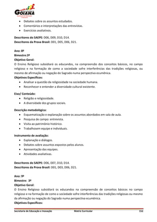    Debates sobre os assuntos estudados.
       Comentários e interpretações das entrevistas.
       Exercícios avaliativos.

Descritores do SAEPE: D06, D09, D10, D14.
Descritores da Prova Brasil: D01, D05, D06, D21.

Ano: 8º
Bimestre:3º
Objetivo Geral:
O Ensino Religioso subsidiará os educandos, na compreensão dos conceitos básicos, no campo
religioso e na formação de como a sociedade sofre interferências das tradições religiosas, ou
mesmo de afirmação ou negação do Sagrado numa perspectiva ecumênica.
Objetivos Específicos:
     Analisar a questão da religiosidade na sociedade humana.
     Reconhecer e entender a diversidade cultural existente.

Eixo/ Conteúdo:
     Religião e religiosidade.
     A diversidade dos grupos sociais.

Descrição metodológica:
    Esquematização e explanação sobre os assuntos abordados em sala de aula.
    Pesquisa de campo: entrevista.
    Visita ao patrimônio histórico.
    Trabalhosem equipe e individuais.

Instrumento de avaliação:
     Explanação e diálogos.
     Debates sobre assuntos expostos pelos alunos.
     Apresentação das equipes.
     Atividades avaliativas.

Descritores do SAEPE: D06, D07, D10, D14.
Descritores da Prova Brasil: D01, D03, D06, D21.

Ano: 9º
Bimestre: 3º
Objetivo Geral:
O Ensino Religioso subsidiará os educandos na compreensão de conceitos básicos no campo
religioso e na formação de como a sociedade sofre interferências das tradições religiosas ou mesmo
da afirmação ou negação do Sagrado numa perspectiva ecumênica.
Objetivos Específicos:

Secretaria de Educação e Inovação             Matriz Curricular                                152
 