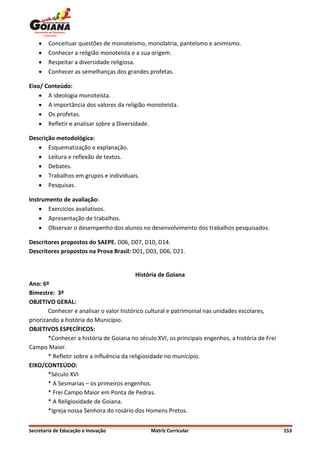    Conceituar questões de monoteísmo, monolatria, panteísmo e animismo.
       Conhecer a religião monoteísta e a sua origem.
       Respeitar a diversidade religiosa.
       Conhecer as semelhanças dos grandes profetas.

Eixo/ Conteúdo:
     A ideologia monoteísta.
     A importância dos valores da religião monoteísta.
     Os profetas.
     Refletir e analisar sobre a Diversidade.

Descrição metodológica:
    Esquematização e explanação.
    Leitura e reflexão de textos.
    Debates.
    Trabalhos em grupos e individuais.
    Pesquisas.

Instrumento de avaliação:
     Exercícios avaliativos.
     Apresentação de trabalhos.
     Observar o desempenho dos alunos no desenvolvimento dos trabalhos pesquisados.

Descritores propostos do SAEPE. D06, D07, D10, D14.
Descritores propostos na Prova Brasil: D01, D03, D06, D21.


                                         História de Goiana
Ano: 6º
Bimestre: 3º
OBJETIVO GERAL:
        Conhecer e analisar o valor histórico cultural e patrimonial nas unidades escolares,
priorizando a história do Município.
OBJETIVOS ESPECÍFICOS:
        *Conhecer a história de Goiana no século XVI, os principais engenhos, a história de Frei
Campo Maior.
        * Refletir sobre a influência da religiosidade no município.
EIXO/CONTEÚDO:
        *Século XVI
        * A Sesmarias – os primeiros engenhos.
        * Frei Campo Maior em Ponta de Pedras.
        * A Religiosidade de Goiana.
        *Igreja nossa Senhora do rosário dos Homens Pretos.


Secretaria de Educação e Inovação              Matriz Curricular                                   153
 