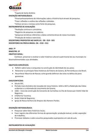 *Capela de Santo Antônio
DISCRIÇÃO METODOLÓGICA:
      *Priorizarlevantamento de informações sobre a história local através de pesquisas.
      *Fazer reflexões e análise das reflexões coletadas.
      *Utilizar jornais e revistas como fonte de pesquisas.
INSTRUMENTOS DE AVALIAÇÃO:
      *Avaliação continua e cumulativa;
      *Registros de pesquisas no caderno;
      *pesquisas temáticas referentes a datas comemorativas do nosso município;
      *Produção de textos e exercícios.
DESCRITORES PROPOSTOS NO SAEPE:D1 - D9 - D19 - D21
DESCRITORES DA PROVA BRASIL: D6 – D10 – D11

ANO: 7º
BIMESTRE: 3º
OBJETIVO GERAL:
      Conhecer, preservar e analisar o valor histórico cultural e patrimonial do seu município no
desenvolvimentodas suas atividades.

OBJETIVOS ESPECÍFICOS:
    Refletir sobre lutas e conquistas na construção da identidade do seu povo;
    Relacionar os principais fatos históricos da historia de Goiana, de Pernambuco e do Brasil;
    Reconhecer Mauricio de Nassau como grande defensor das lutas na defesa do povo
       goianense.

EIXO/CONTEÚDO:
    Século XVI;
    Período mais dramático de nossadas de nossa historia. 1654 a 1817,a Redenção das Índias
      ocidentais e a retomada do crescimento de Goiana;
    1666 – Inicio da construção do Convento de Carmelitas na Vila de Goiana por André Vidal de
      Negreiros;
    A Reforma Tuconica;
    André Vidal de Negreiros;
    Igreja de Nossa Senhora do Amparo dos Homens Pardos.


DISCRIÇÃO METODOLÓGICA:
    Pesquisar sobre fatos históricos locais;
    Fazer registro das diferentes formas de apresentação: produção textual, cordel, exposição
       de trabalhos;
    Promover debates e sobre assuntos pesquisados oupropostos em sala de aula.


INSTRUMENTOS DE AVALIAÇÃO:

Secretaria de Educação e Inovação             Matriz Curricular                                     154
 