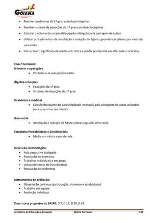    Resolver problemas do 1º grau com duasincógnitas
       Resolver sistema de equações do 1º grau com duas incógnitas
       Calcular o volume de um paralelepípedo retângulo pela contagem de cubos
       Utilizar procedimentos de ampliação e redução de figuras geométricas planas por meio de
        uma razão
       Interpretar o significado de média aritmética e média ponderada em diferentes contextos



Eixo / Conteúdo:
Números e operações
            Potência e as suas propriedades

Álgebra e funções
            Equações do 1º grau
            Sistemas de Equações do 1º grau

Grandezas e medidas
           Cálculo do volume do paralelepípedo retângulo pela contagem de cubos utilizados
             para preencher seu interior

Geometria
               Ampliação e redução de figuras planas segundo uma razão

Estatística Probabilidade e Combinatória
             Media aritmética e ponderada


Descrição metodológica:
    Aula expositiva dialogada
    Resolução de exercícios
    Trabalhos individuais e em grupo
    Leitura de textos do livro didático
    Resolução de problemas


Instrumentos de avaliação:
     Observação contínua (participação, interesse e assiduidade)
     Trabalho em equipe
     Avaliação individual


Descritores propostos do SAEPE: D 7, D 14, D 30, D 34.

Secretaria de Educação e Inovação            Matriz Curricular                                    157
 