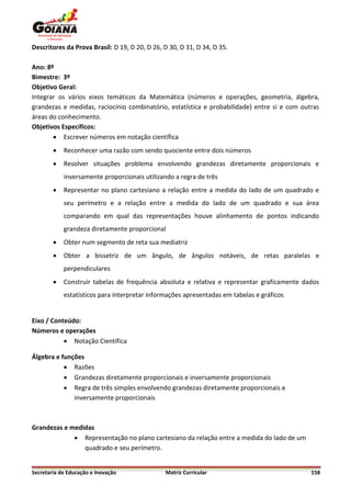 Descritores da Prova Brasil: D 19, D 20, D 26, D 30, D 31, D 34, D 35.

Ano: 8º
Bimestre: 3º
Objetivo Geral:
Integrar os vários eixos temáticos da Matemática (números e operações, geometria, álgebra,
grandezas e medidas, raciocínio combinatório, estatística e probabilidade) entre si e com outras
áreas do conhecimento.
Objetivos Específicos:
        Escrever números em notação científica
           Reconhecer uma razão com sendo quociente entre dois números
           Resolver situações problema envolvendo grandezas diretamente proporcionais e
            inversamente proporcionais utilizando a regra de três
           Representar no plano cartesiano a relação entre a medida do lado de um quadrado e
            seu perímetro e a relação entre a medida do lado de um quadrado e sua área
            comparando em qual das representações houve alinhamento de pontos indicando
            grandeza diretamente proporcional
           Obter num segmento de reta sua mediatriz
           Obter a bissetriz de um ângulo, de ângulos notáveis, de retas paralelas e
            perpendiculares
           Construir tabelas de frequência absoluta e relativa e representar graficamente dados
            estatísticos para interpretar informações apresentadas em tabelas e gráficos


Eixo / Conteúdo:
Números e operações
            Notação Científica

Álgebra e funções
            Razões
            Grandezas diretamente proporcionais e inversamente proporcionais
            Regra de três simples envolvendo grandezas diretamente proporcionais e
              inversamente proporcionais



Grandezas e medidas
              Representação no plano cartesiano da relação entre a medida do lado de um
                quadrado e seu perímetro.


Secretaria de Educação e Inovação              Matriz Curricular                             158
 