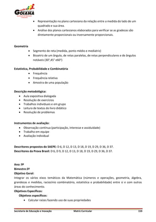    Representação no plano cartesiano da relação entre a medida do lado de um
                    quadrado e sua área.
                   Análise dos planos cartesianos elaborados para verificar se as gradezas são
                    diretamente proporcionais ou inversamente proporcionais.


Geometria
               Segmento de reta (medida, ponto médio e mediatriz)
               Bissetriz de um ângulo, de retas paralelas, de retas perpendiculares e de ângulos
                notáveis (30°,45° e60°)

Estatística, Probabilidade e Combinatória
             Frequência
             Frequência relativa
             Amostra de uma população

Descrição metodológica:
    Aula expositiva dialogada
    Resolução de exercícios
    Trabalhos individuais e em grupo
    Leitura de textos do livro didático
    Resolução de problemas


Instrumentos de avaliação:
     Observação contínua (participação, interesse e assiduidade)
     Trabalho em equipe
     Avaliação individual


Descritores propostos do SAEPE: D 6, D 12, D 13, D 18, D 19, D 29, D 36, D 37.
Descritores da Prova Brasil: D 6, D 9, D 12, D 13, D 18, D 19, D 29, D 36, D 37.



Ano: 9º
Bimestre:3º
Objetivo Geral:
Integrar os vários eixos temáticos da Matemática (números e operações, geometria, álgebra,
grandezas e medidas, raciocínio combinatório, estatística e probabilidade) entre si e com outras
áreas do conhecimento.
Objetivos Específicos:
    Objetivos específicos:
        Calcular raízes fazendo uso de suas propriedades


Secretaria de Educação e Inovação              Matriz Curricular                                    159
 