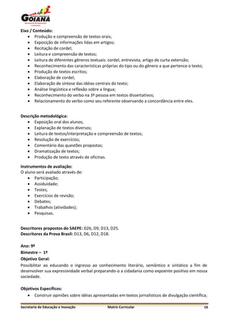 Eixo / Conteúdo:
     Produção e compreensão de textos orais;
     Exposição de informações lidas em artigos;
     Recitação de cordel;
     Leitura e compreensão de textos;
     Leitura de diferentes gêneros textuais: cordel, entrevista, artigo de curta extensão;
     Reconhecimento das características próprias do tipo ou do gênero a que pertence o texto;
     Produção de textos escritos;
     Elaboração de cordel;
     Elaboração de síntese das idéias centrais do texto;
     Análise lingüística e reflexão sobre a língua;
     Reconhecimento do verbo na 3ª pessoa em textos dissertativos;
     Relacionamento do verbo como seu referente observando a concordância entre eles.


Descrição metodológica:
    Exposição oral dos alunos;
    Explanação de textos diversos;
    Leitura de textos/interpretação e compreensão de textos;
    Resolução de exercícios;
    Comentário das questões propostas;
    Dramatização de textos;
    Produção de texto através de oficinas.

Instrumentos de avaliação:
O aluno será avaliado através de:
     Participação;
     Assiduidade;
     Testes;
     Exercícios de revisão;
     Debates;
     Trabalhos (atividades);
     Pesquisas.


Descritores propostos do SAEPE: D26, D9, D13, D25.
Descritores da Prova Brasil: D13, D6, D12, D18.

Ano: 9º
Bimestre – 1º
Objetivo Geral:
Possibilitar ao educando o ingresso ao conhecimento literário, semântico e sintático a fim de
desenvolver sua expressividade verbal preparando-o a cidadania como expoente positivo em nossa
sociedade.

Objetivos Específicos:
    Construir opiniões sobre idéias apresentadas em textos jornalísticos de divulgação científica;

Secretaria de Educação e Inovação             Matriz Curricular                                  16
 
