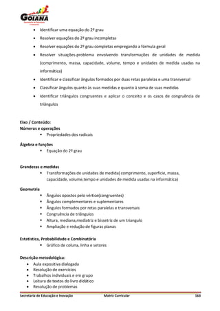    Identificar uma equação do 2º grau
           Resolver equações do 2º grau incompletas
           Resolver equações do 2º grau completas empregando a fórmula geral
           Resolver situações-problema envolvendo transformações de unidades de medida
            (comprimento, massa, capacidade, volume, tempo e unidades de medida usadas na
            informática)
           Identificar e classificar ângulos formados por duas retas paralelas e uma transversal
           Classificar ângulos quanto às suas medidas e quanto à soma de suas medidas
           Identificar triângulos congruentes e aplicar o conceito e os casos de congruência de
            triângulos



Eixo / Conteúdo:
Números e operações
            Propriedades dos radicais

Álgebra e funções
            Equação do 2º grau


Grandezas e medidas
           Transformações de unidades de medida( comprimento, superfície, massa,
             capacidade, volume,tempo e unidades de medida usadas na informática)

Geometria
               Ângulos opostos pelo vértice(congruentes)
               Ângulos complementares e suplementares
               Ângulos formados por retas paralelas e transversais
               Congruência de triângulos
               Altura, mediana,mediatriz e bissetriz de um triangulo
               Ampliação e redução de figuras planas

Estatística, Probabilidade e Combinatória
             Gráfico de coluna, linha e setores

Descrição metodológica:
    Aula expositiva dialogada
    Resolução de exercícios
    Trabalhos individuais e em grupo
    Leitura de textos do livro didático
    Resolução de problemas
Secretaria de Educação e Inovação                Matriz Curricular                                  160
 