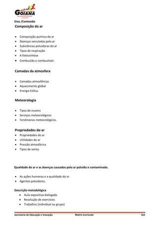 Eixo /Conteúdo
Composição do ar

   Composição química do ar
   Doenças veiculadas pelo ar
   Substâncias poluidoras do ar
   Tipos de respiração
   A fotossíntese
 Combustão e combustível.

Camadas da atmosfera

   Camadas atmosféricas
   Aquecimento global
   Energia Eólica.

Meteorologia

   Tipos de nuvens
   Serviços meteorológicos
   Fenômenos meteorológicos.


Propriedades do ar
   Propriedades do ar
   Utilidades do ar
   Pressão atmosférica
   Tipos de vento.




Qualidade do ar e as doenças causadas pelo ar poluído e contaminado.

   As ações humanas e a qualidade do ar
   Agentes poluidores.

Descrição metodológica
    Aula expositiva dialogada
    Resolução de exercícios
    Trabalhos (individual ou grupo)


Secretaria de Educação e Inovação          Matriz Curricular           162
 