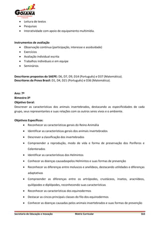   Leitura de textos
       Pesquisas
       Interatividade com apoio de equipamento multimídia.


Instrumentos de avaliação
     Observação contínua (participação, interesse e assiduidade)
     Exercícios
     Avaliação individual escrita
     Trabalhos individuais e em equipe
     Seminários


Descritores propostos do SAEPE: D6, D7, D9, D14 (Português) e D37 (Matemática).
Descritores da Prova Brasil: D1, D4, D21 (Português) e D36 (Matemática).



Ano: 7º
Bimestre:3º
Objetivo Geral:
Descrever as características dos animais invertebrados, destacando as especificidades de cada
grupo, seus representantes e suas relações com os outros seres vivos e o ambiente.

Objetivos Específicos:
       Reconhecer as características gerais do Reino Animália
           Identificar as características gerais dos animais invertebrados
           Descrever a classificação dos invertebrados
           Compreender a reprodução, modo de vida e forma de preservação dos Poríferos e
            Celenterados
           Identificar as características dos Helmintos
           Conhecer as doenças causadaspelos Helmintos e suas formas de prevenção
           Reconhecer as diferenças entre moluscos e anelídeos, destacando utilidades e diferenças
            adaptativas
           Compreender as diferenças entre os artrópodes, crustáceos, insetos, aracnídeos,
            quilópodes e diplópodes, reconhecendo suas características
           Reconhecer as características dos equinodermos
           Destacar as cincos principais classes do filo dos equinodermos
           Conhecer as doenças causadas pelos animais invertebrados e suas formas de prevenção


Secretaria de Educação e Inovação                Matriz Curricular                              163
 